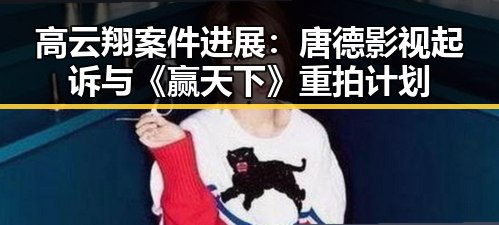 高云翔案件进展：唐德影视起诉与《赢天下》重拍计划