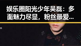 娱乐圈阳光少年吴磊：多面魅力尽显，粉丝最爱真性情✨