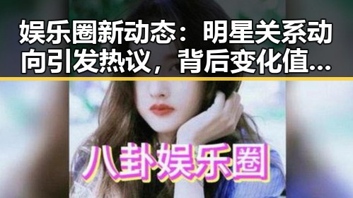娱乐圈新动态：明星关系动向引发热议，背后变化值得关注